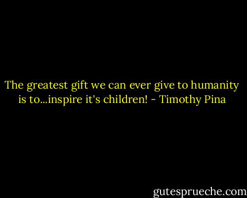 The greatest gift we can ever give to humanity is to...inspire it's children! - Timothy Pina