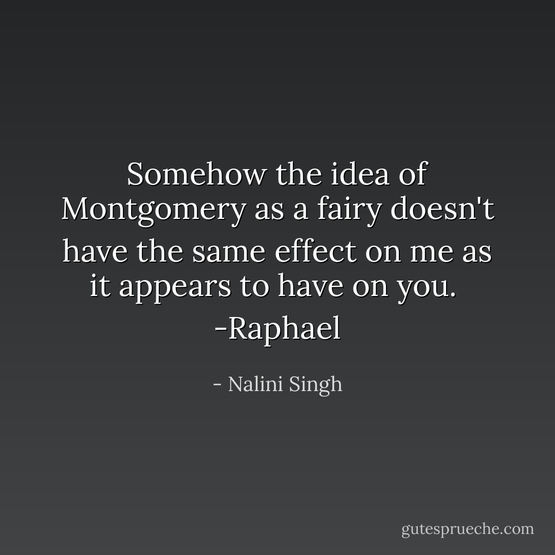 Somehow the idea of Montgomery as a fairy doesn't have the same effect on me as it appears to have on you.<br /><br />-Raphael - Nalini Singh