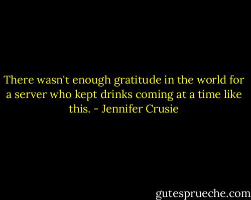 There wasn't enough gratitude in the world for a server who kept drinks coming at a time like this. - Jennifer Crusie