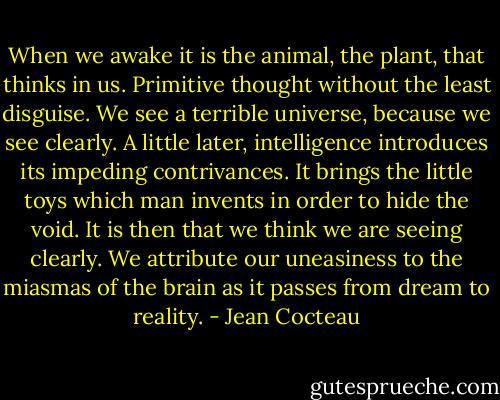 When we awake it is the animal, the plant, that thinks in us. Primitive thought without the least disguise. We see a terrible universe, because we see clearly. A little later, intelligence introduces its impeding contrivances. It brings the little toys which man invents in order to hide the void. It is then that we think we are seeing clearly. We attribute our uneasiness to the miasmas of the brain as it passes from dream to reality. - Jean Cocteau