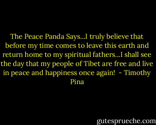 The Peace Panda Says...I truly believe that before my time comes to leave this earth and return home to my spiritual fathers...I shall see the day that my people of Tibet are free and live in peace and happiness once again!  - Timothy Pina