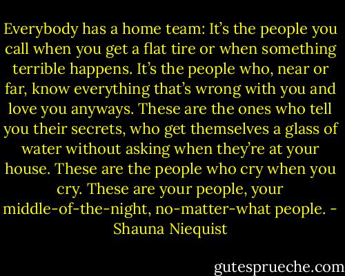 Everybody has a home team: It’s the people you call when you get a flat tire or when something terrible happens. It’s the people who, near or far, know everything that’s wrong with you and love you anyways. These are the ones who tell you their secrets, who get themselves a glass of water without asking when they’re at your house. These are the people who cry when you cry. These are your people, your middle-of-the-night, no-matter-what people. - Shauna Niequist