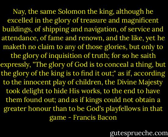 Nay, the same Solomon the king, although he excelled in the glory of treasure and magnificent buildings, of shipping and navigation, of service and attendance, of fame and renown, and the like, yet he maketh no claim to any of those glories, but only to the glory of inquisition of truth; for so he saith expressly, "The glory of God is to conceal a thing, but the glory of the king is to find it out;" as if, according to the innocent play of children, the Divine Majesty took delight to hide His works, to the end to have them found out; and as if kings could not obtain a greater honour than to be God's playfellows in that game - Francis Bacon