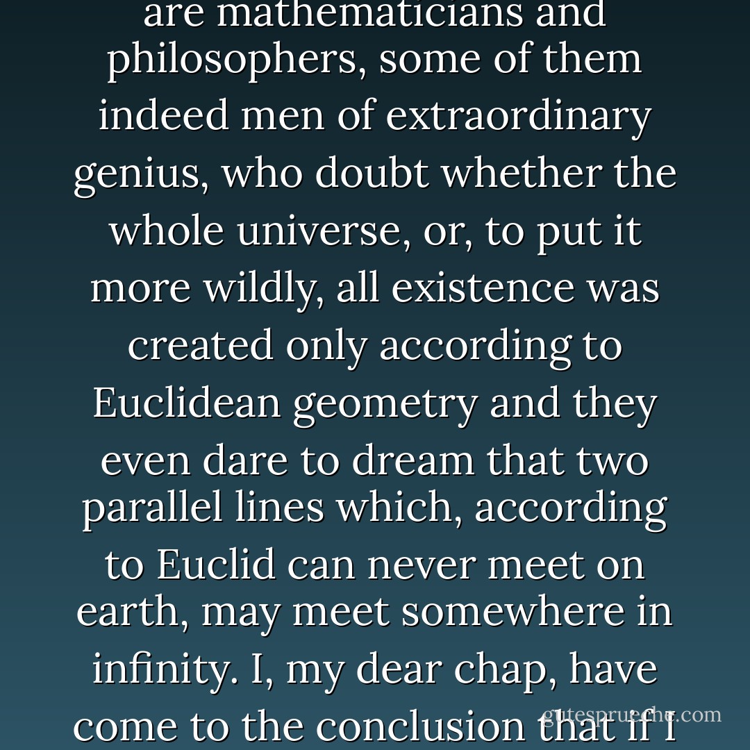 For what is it you and I are trying to do now? What I'm trying to do is to attempt to explain to you as quickly as possible the most important thing about me, that is to say, what sort of man I am, what I believe in what I hope for - that's it isn't it? And that's why I declare that I accept God plainly and simply. But there's this that has to be said: if God really exists and if he really has created the world, then, as we all know, he created it in accordance with the Euclidean geometry, and he created the human mind with the conception of only the three dimensions of space. And yet there have been and there still are mathematicians and philosophers, some of them indeed men of extraordinary genius, who doubt whether the whole universe, or, to put it more wildly, all existence was created only according to Euclidean geometry and they even dare to dream that two parallel lines which, according to Euclid can never meet on earth, may meet somewhere in infinity. I, my dear chap, have come to the conclusion that if I can't understand even that, then how can I be expected to understand about God? I humbly admit that I have no abilities for settling such questions. And I advise you too, Aloysha, my friend, never to think about it, and least of all about whether there is a God or not. All these problems which are entirely unsuitable to a mind created with the idea of only three dimensions. And so I accept God, and I accept him not only without reluctance, but what's more, I accept his divine wisdom and his purpose- which are completely beyond our comprehension. - Fyodor Dostoevsky