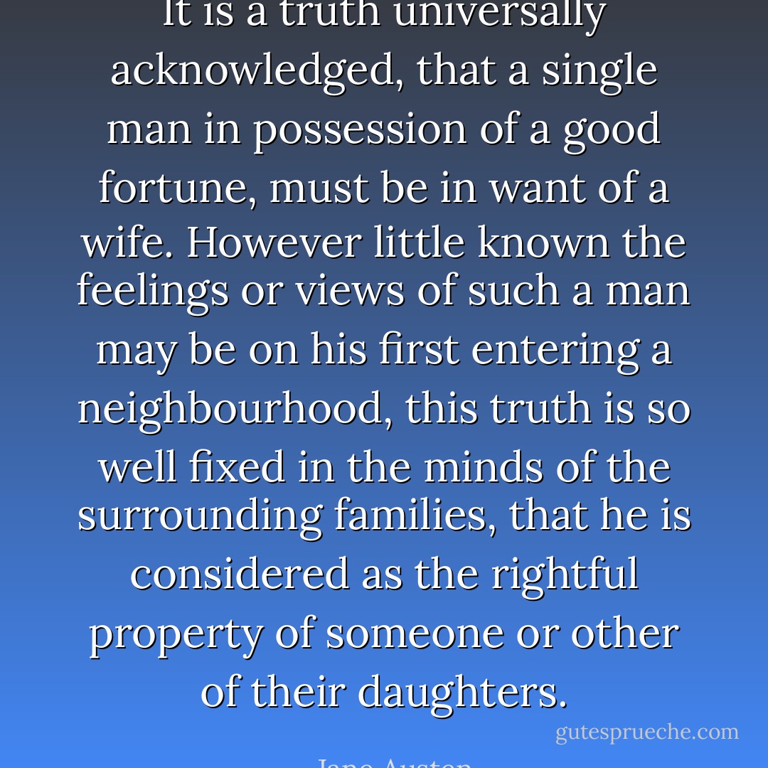 It is a truth universally acknowledged, that a single man in possession of a good fortune, must be in want of a wife. However little known the feelings or views of such a man may be on his first entering a neighbourhood, this truth is so well fixed in the minds of the surrounding families, that he is considered as the rightful property of someone or other of their daughters. - Jane Austen