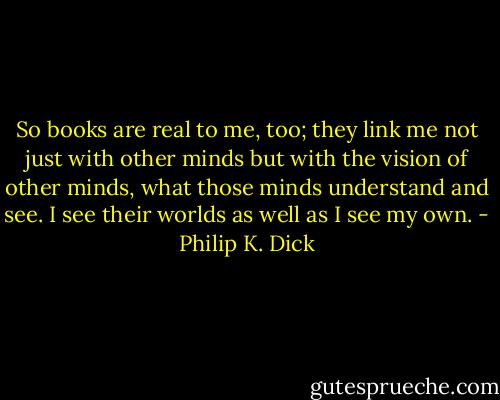 So books are real to me, too; they link me not just with other minds but with the vision of other minds, what those minds understand and see. I see their worlds as well as I see my own. - Philip K. Dick