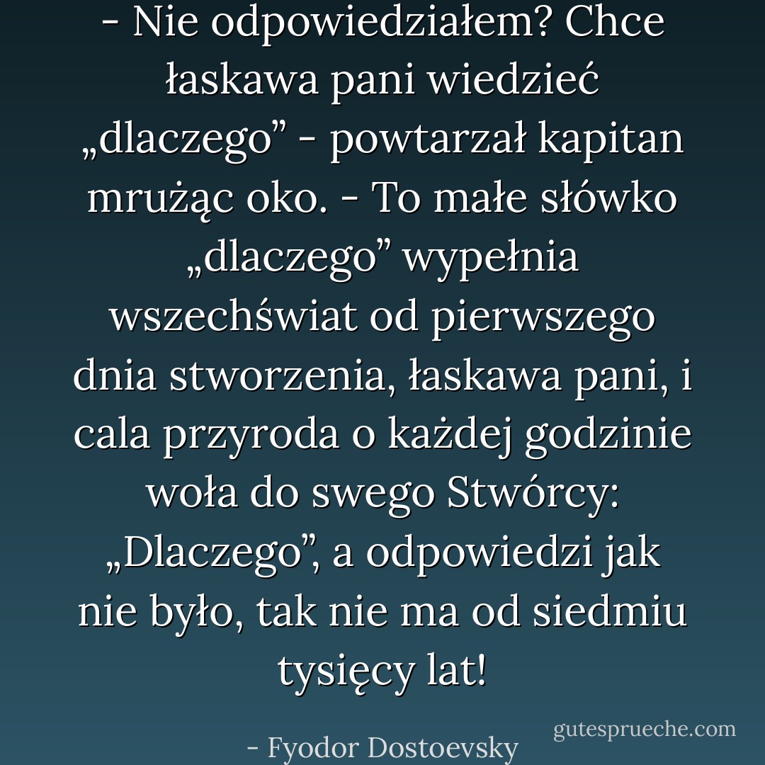 - Nie odpowiedziałem? Chce łaskawa pani wiedzieć „dlaczego” - powtarzał kapitan mrużąc oko. - To małe słówko „dlaczego” wypełnia wszechświat od pierwszego dnia stworzenia, łaskawa pani, i cala przyroda o każdej godzinie woła do swego Stwórcy: „Dlaczego”, a odpowiedzi jak nie było, tak nie ma od siedmiu tysięcy lat! - Fyodor Dostoevsky
