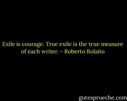 Exile is courage. True exile is the true measure of each writer. - Roberto Bolaño