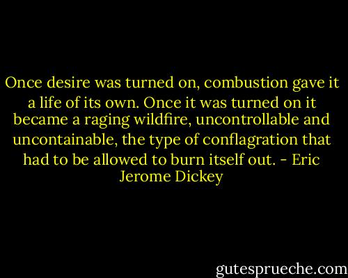 Once desire was turned on, combustion gave it a life of its own. Once it was turned on it became a raging wildfire, uncontrollable and uncontainable, the type of conflagration that had to be allowed to burn itself out. - Eric Jerome Dickey