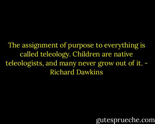 The assignment of purpose to everything is called teleology. Children are native teleologists, and many never grow out of it. - Richard Dawkins