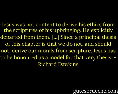 Jesus was not content to derive his ethics from the scriptures of his upbringing. He explicitly departed from them. [...] Since a principal thesis of this chapter is that we do not, and should not, derive our morals from scripture, Jesus has to be honoured as a model for that very thesis. - Richard Dawkins