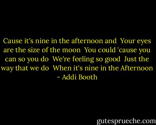 Cause it's nine in the afternoon and <br />Your eyes are the size of the moon <br />You could 'cause you can so you do <br />We're feeling so good <br />Just the way that we do <br />When it's nine in the Afternoon - Addi Booth