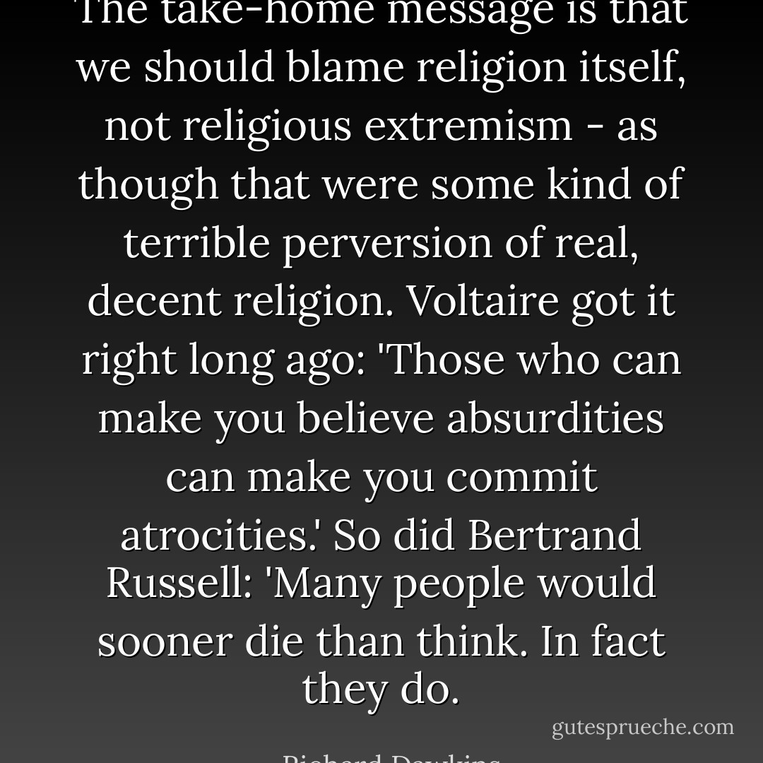 The take-home message is that we should blame religion itself, not religious extremism - as though that were some kind of terrible perversion of real, decent religion. Voltaire got it right long ago: 'Those who can make you believe absurdities can make you commit atrocities.' So did Bertrand Russell: 'Many people would sooner die than think. In fact they do. - Richard Dawkins