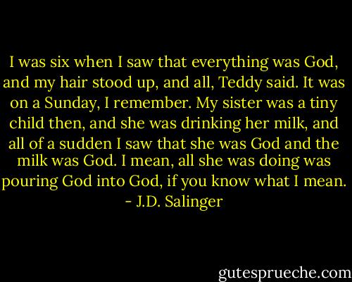 I was six when I saw that everything was God, and my hair stood up, and all, Teddy said. It was on a Sunday, I remember. My sister was a tiny child then, and she was drinking her milk, and all of a sudden I saw that she was God and the milk was God. I mean, all she was doing was pouring God into God, if you know what I mean. - J.D. Salinger