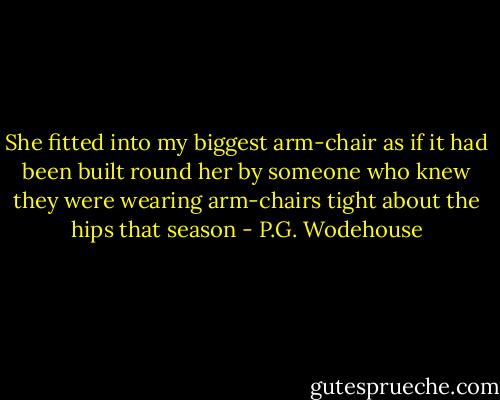 She fitted into my biggest arm-chair as if it had been built round her by someone who knew they were wearing arm-chairs tight about the hips that season - P.G. Wodehouse