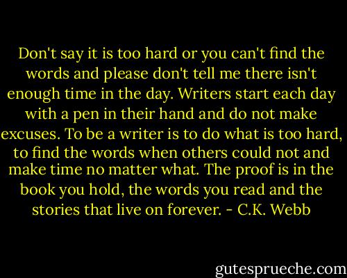 Don't say it is too hard or you can't find the words and please don't tell me there isn't enough time in the day. Writers start each day with a pen in their hand and do not make excuses. To be a writer is to do what is too hard, to find the words when others could not and make time no matter what. The proof is in the book you hold, the words you read and the stories that live on forever. - C.K. Webb