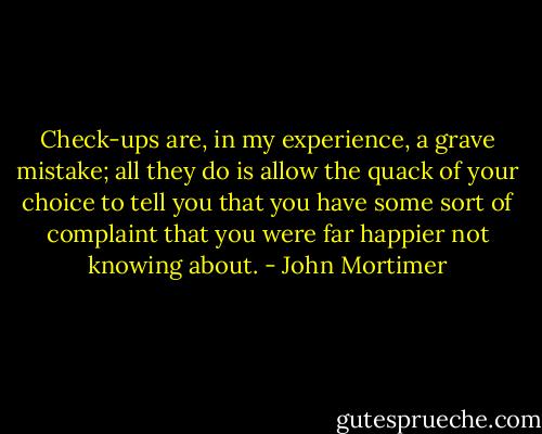 Check-ups are, in my experience, a grave mistake; all they do is allow the quack of your choice to tell you that you have some sort of complaint that you were far happier not knowing about. - John Mortimer