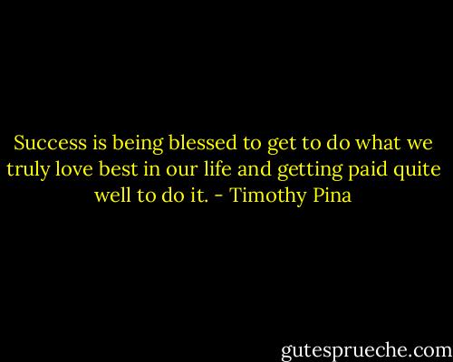 Success is being blessed to get to do what we truly love best in our life and getting paid quite well to do it. - Timothy Pina