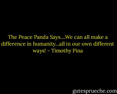 The Peace Panda Says....We can all make a difference in humanity...all in our own different ways! - Timothy Pina
