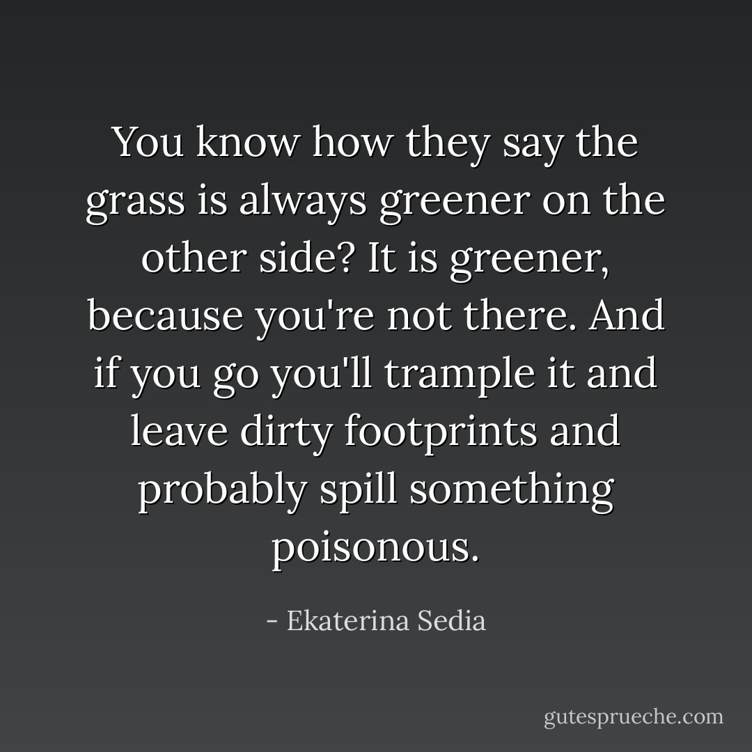 You know how they say the grass is always greener on the other side? It is greener, because you're not there. And if you go you'll trample it and leave dirty footprints and probably spill something poisonous. - Ekaterina Sedia