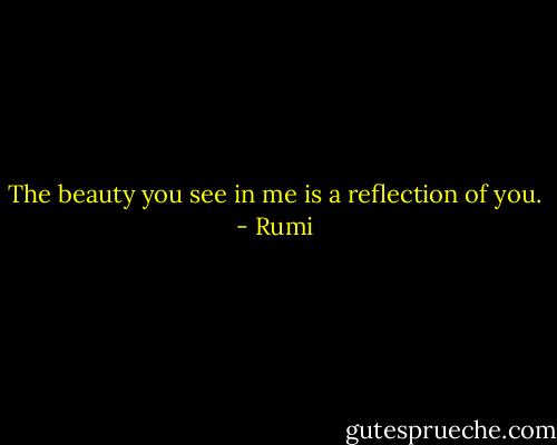 The beauty you see in me is a reflection of you. - Rumi