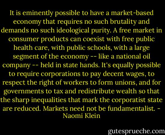 It is eminently possible to have a market-based economy that requires no such brutality and demands no such ideological purity. A free market in consumer products can coexist with free public health care, with public schools, with a large segment of the economy -- like a national oil company -- held in state hands. It's equally possible to require corporations to pay decent wages, to respect the right of workers to form unions, and for governments to tax and redistribute wealth so that the sharp inequalities that mark the corporatist state are reduced. Markets need not be fundamentalist. - Naomi Klein
