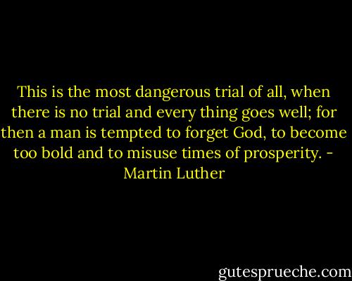 This is the most dangerous trial of all, when there is no trial and every thing goes well; for then a man is tempted to forget God, to become too bold and to misuse times of prosperity. - Martin Luther