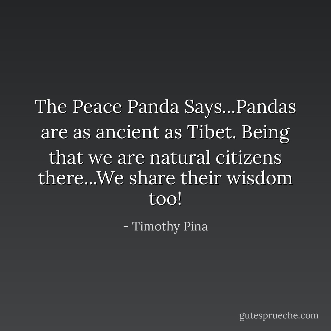The Peace Panda Says...Pandas are as ancient as Tibet. Being that we are natural citizens there...We share their wisdom too! - Timothy Pina
