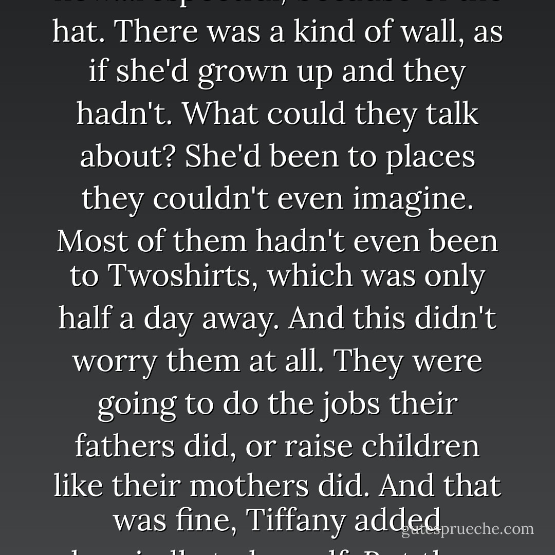 And that was fine, except that she didn't have any old friends anymore. Kids back home who'd been friendly were now...respectful, because of the hat. There was a kind of wall, as if she'd grown up and they hadn't. What could they talk about? She'd been to places they couldn't even imagine. Most of them hadn't even been to Twoshirts, which was only half a day away. And this didn't worry them at all. They were going to do the jobs their fathers did, or raise children like their mothers did. And that was fine, Tiffany added hurriedly to herself. But they hadn't decided. It was just happening to them, and they didn't notice. - Terry Pratchett