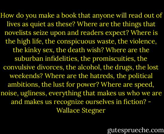 How do you make a book that anyone will read out of lives as quiet as these? Where are the things that novelists seize upon and readers expect? Where is the high life, the conspicuous waste, the violence, the kinky sex, the death wish? Where are the suburban infidelities, the promiscuities, the convulsive divorces, the alcohol, the drugs, the lost weekends? Where are the hatreds, the political ambitions, the lust for power? Where are speed, noise, ugliness, everything that makes us who we are and makes us recognize ourselves in fiction? - Wallace Stegner