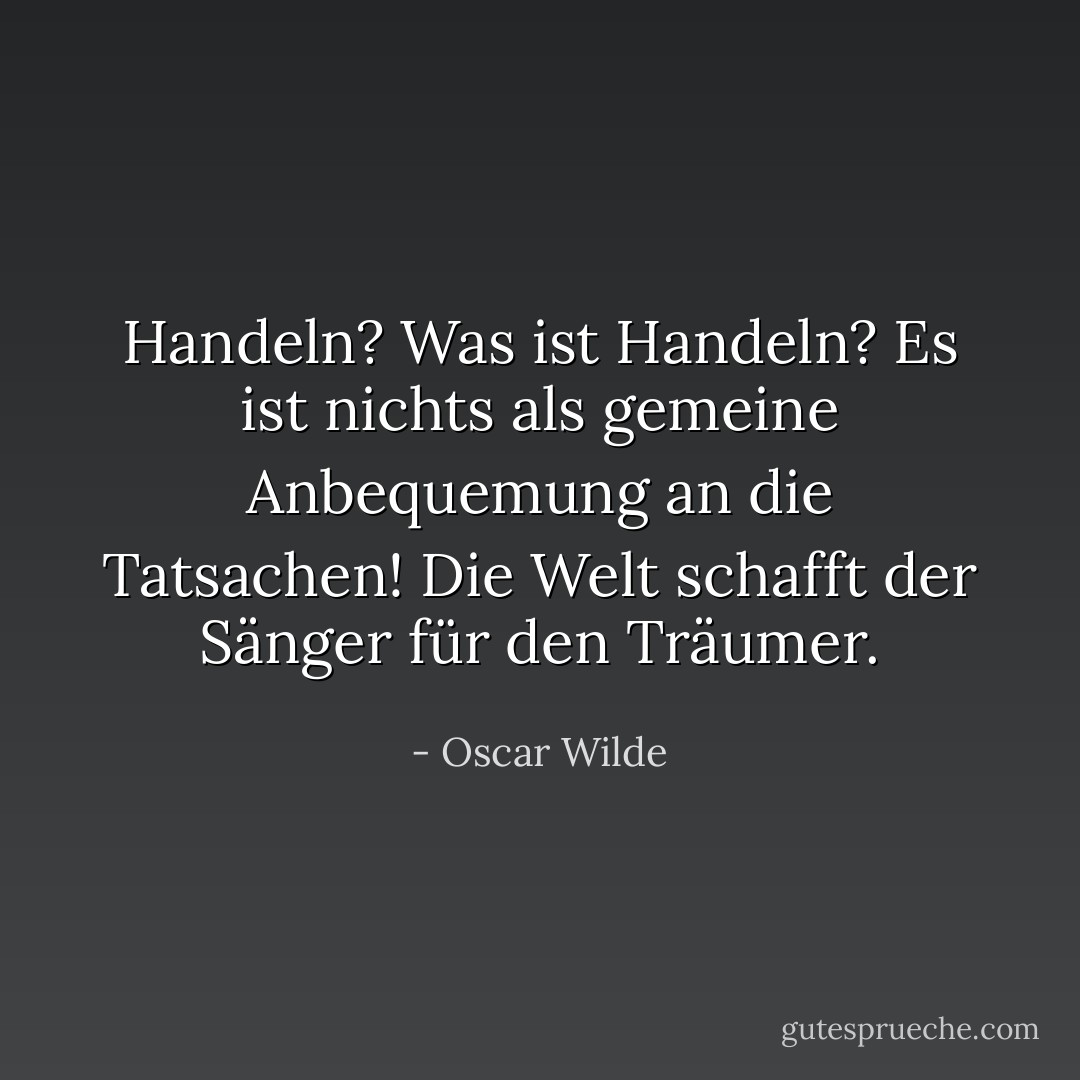 Handeln? Was ist Handeln? Es ist nichts als gemeine Anbequemung an die Tatsachen! Die Welt schafft der Sänger für den Träumer. - Oscar Wilde