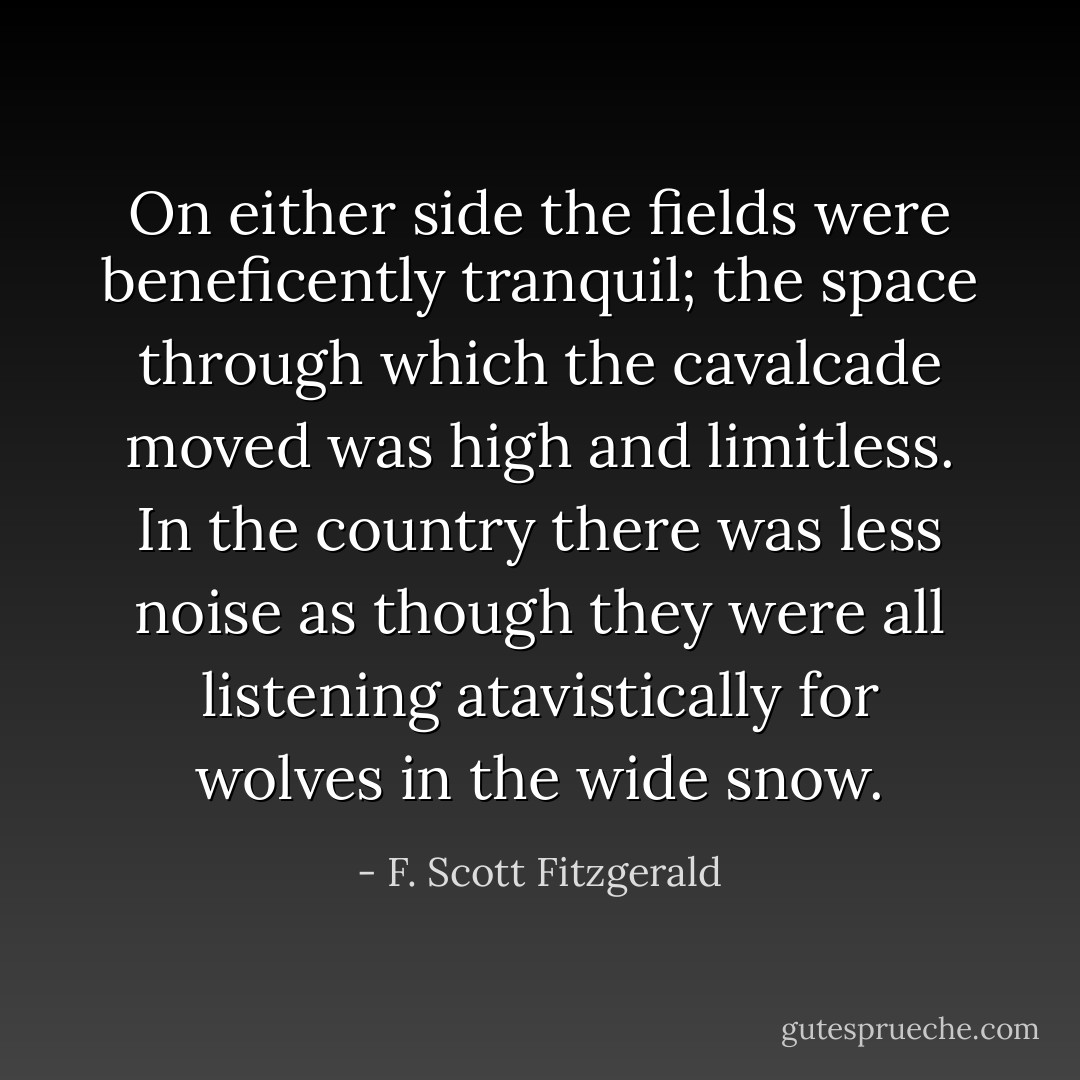 On either side the fields were beneficently tranquil; the space through which the cavalcade moved was high and limitless. In the country there was less noise as though they were all listening atavistically for wolves in the wide snow. - F. Scott Fitzgerald