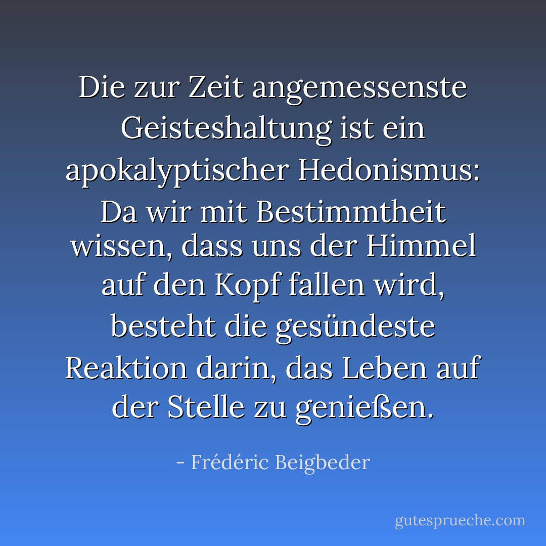 Die zur Zeit angemessenste Geisteshaltung ist ein apokalyptischer Hedonismus: Da wir mit Bestimmtheit wissen, dass uns der Himmel auf den Kopf fallen wird, besteht die gesündeste Reaktion darin, das Leben auf der Stelle zu genießen. - Frédéric Beigbeder