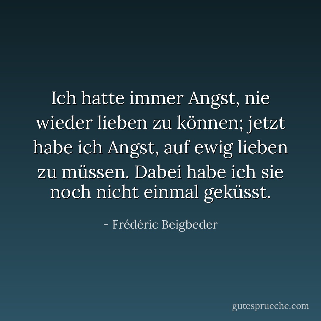 Ich hatte immer Angst, nie wieder lieben zu können; jetzt habe ich Angst, auf ewig lieben zu müssen. Dabei habe ich sie noch nicht einmal geküsst. - Frédéric Beigbeder