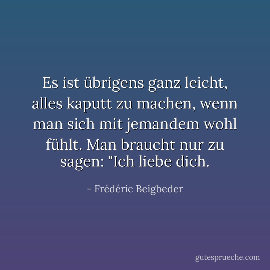 Es ist übrigens ganz leicht, alles kaputt zu machen, wenn man sich mit jemandem wohl fühlt. Man braucht nur zu sagen: "Ich liebe dich. - Frédéric Beigbeder
