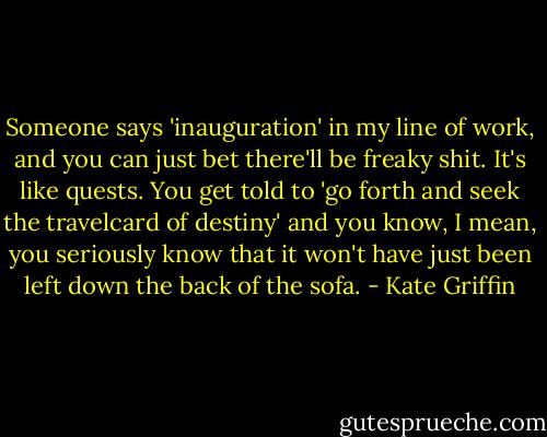Someone says 'inauguration' in my line of work, and you can just bet there'll be freaky shit. It's like quests. You get told to 'go forth and seek the travelcard of destiny' and you know, I mean, you seriously know that it won't have just been left down the back of the sofa. - Kate Griffin