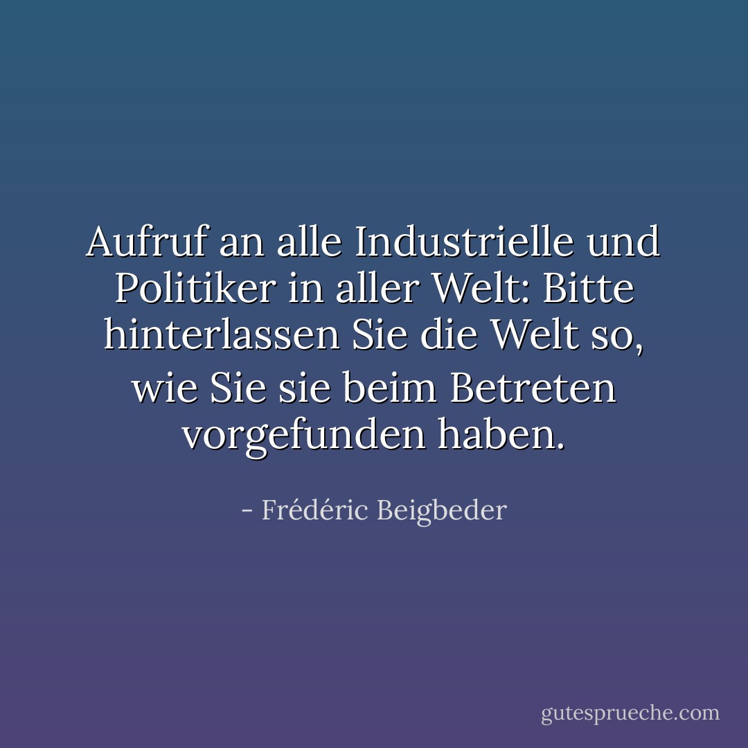Aufruf an alle Industrielle und Politiker in aller Welt: Bitte hinterlassen Sie die Welt so, wie Sie sie beim Betreten vorgefunden haben. - Frédéric Beigbeder