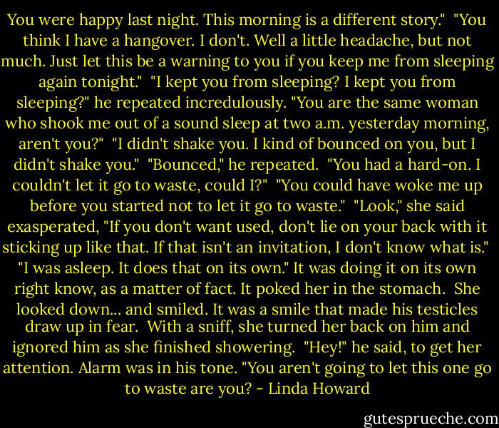 You were happy last night. This morning is a different story."<br /><br />"You think I have a hangover. I don't. Well a little headache, but not much. Just let this be a warning to you if you keep me from sleeping again tonight."<br /><br />"I kept you from sleeping? I kept you from sleeping?" he repeated incredulously. "You are the same woman who shook me out of a sound sleep at two a.m. yesterday morning, aren't you?"<br /><br />"I didn't shake you. I kind of bounced on you, but I didn't shake you."<br /><br />"Bounced," he repeated.<br /><br />"You had a hard-on. I couldn't let it go to waste, could I?"<br /><br />"You could have woke me up before you started not to let it go to waste."<br /><br />"Look," she said exasperated, "If you don't want used, don't lie on your back with it sticking up like that. If that isn't an invitation, I don't know what is."<br /><br />"I was asleep. It does that on its own." It was doing it on its own right know, as a matter of fact. It poked her in the stomach.<br /><br />She looked down... and smiled. It was a smile that made his testicles draw up in fear.<br /><br />With a sniff, she turned her back on him and ignored him as she finished showering.<br /><br />"Hey!" he said, to get her attention. Alarm was in his tone. "You aren't going to let this one go to waste are you? - Linda Howard