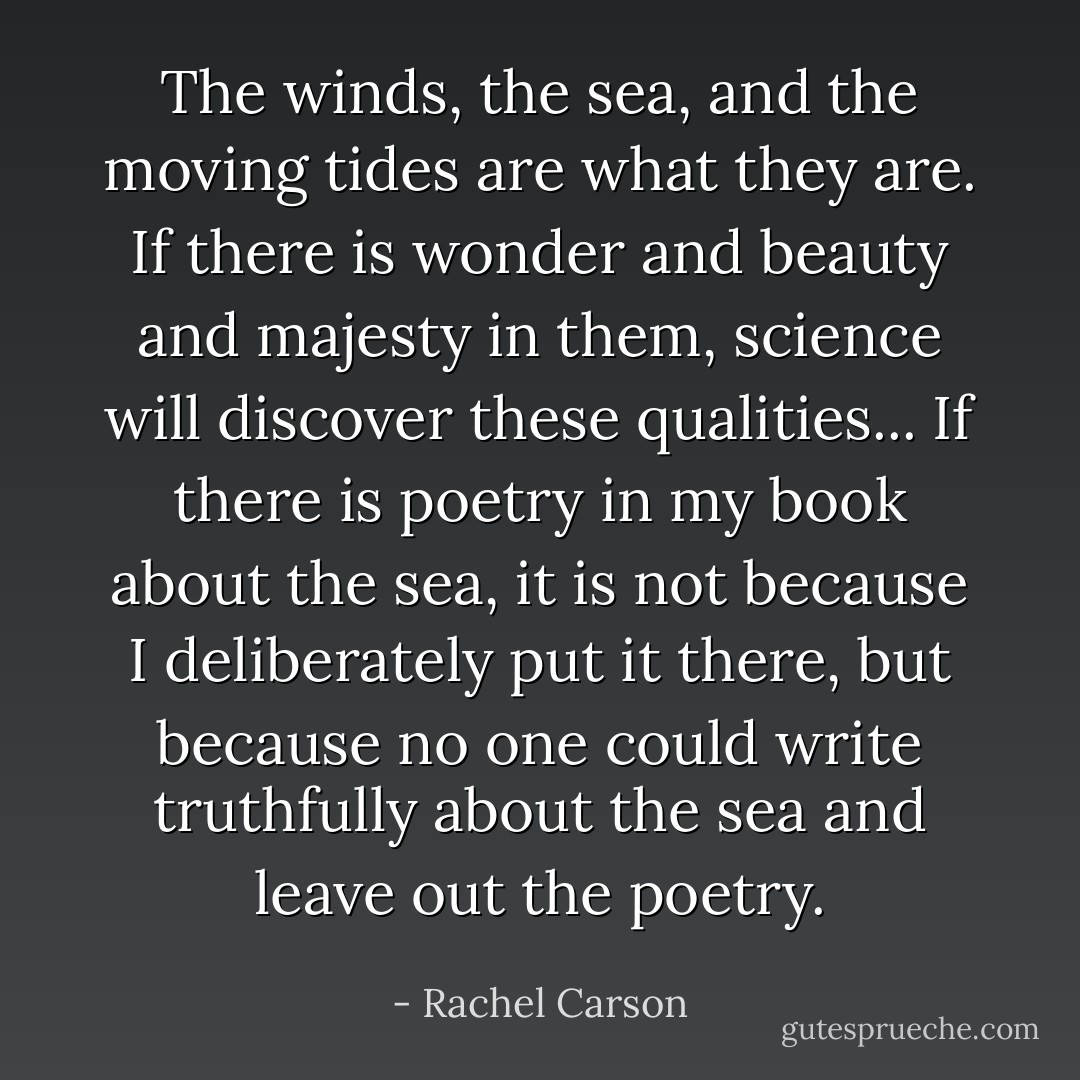 The winds, the sea, and the moving tides are what they are. If there is wonder and beauty and majesty in them, science will discover these qualities... If there is poetry in my book about the sea, it is not because I deliberately put it there, but because no one could write truthfully about the sea and leave out the poetry. - Rachel Carson