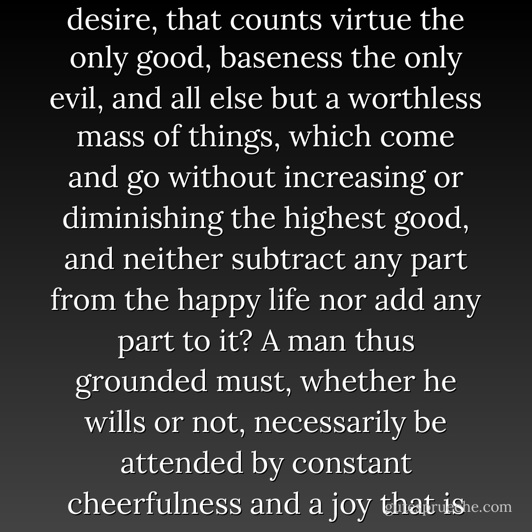 For what prevents us from saying that the happy life is to have a mind that is free, lofty, fearless and steadfast - a mind that is placed beyond the reach of fear, beyond the reach of desire, that counts virtue the only good, baseness the only evil, and all else but a worthless mass of things, which come and go without increasing or diminishing the highest good, and neither subtract any part from the happy life nor add any part to it?<br />A man thus grounded must, whether he wills or not, necessarily be attended by constant cheerfulness and a joy that is deep and issues from deep within, since he finds delight in his own resources, and desires no joys greater than his inner joys. - Seneca