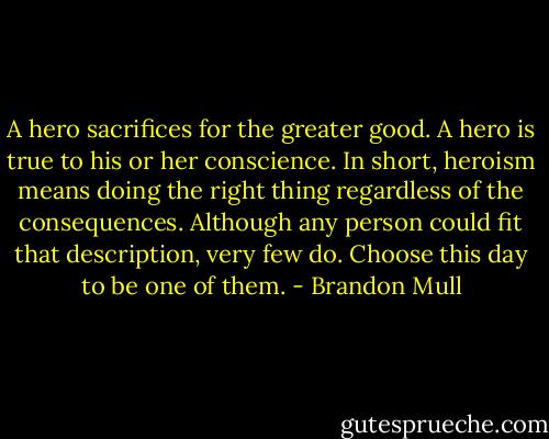 A hero sacrifices for the greater good. A hero is true to his or her conscience. In short, heroism means doing the right thing regardless of the consequences. Although any person could fit that description, very few do. Choose this day to be one of them. - Brandon Mull