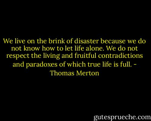 We live on the brink of disaster because we do not know how to let life alone. We do not respect the living and fruitful contradictions and paradoxes of which true life is full. - Thomas Merton