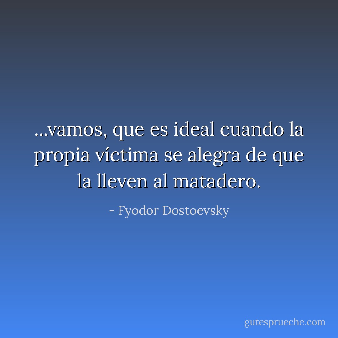 ...vamos, que es ideal cuando la propia víctima se alegra de que la lleven al matadero. - Fyodor Dostoevsky