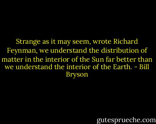 Strange as it may seem, wrote Richard Feynman, we understand the distribution of matter in the interior of the Sun far better than we understand the interior of the Earth. - Bill Bryson