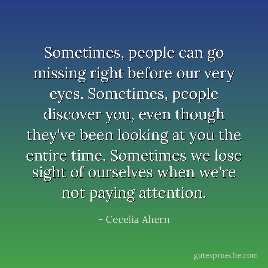 Sometimes, people can go missing right before our very eyes. Sometimes, people discover you, even though they've been looking at you the entire time. Sometimes we lose sight of ourselves when we're not paying attention. - Cecelia Ahern