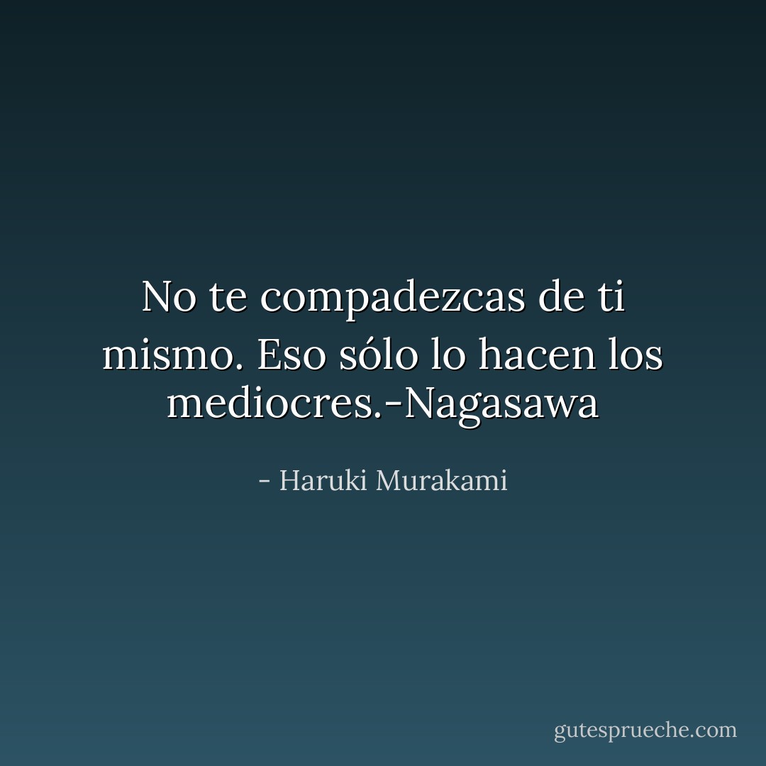No te compadezcas de ti mismo. Eso sólo lo hacen los mediocres.-Nagasawa - Haruki Murakami