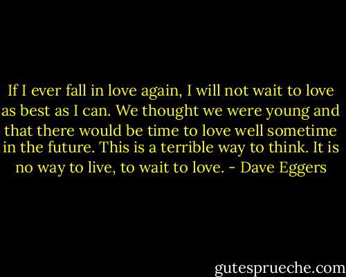 If I ever fall in love again, I will not wait to love as best as I can. We thought we were young and that there would be time to love well sometime in the future. This is a terrible way to think. It is no way to live, to wait to love. - Dave Eggers