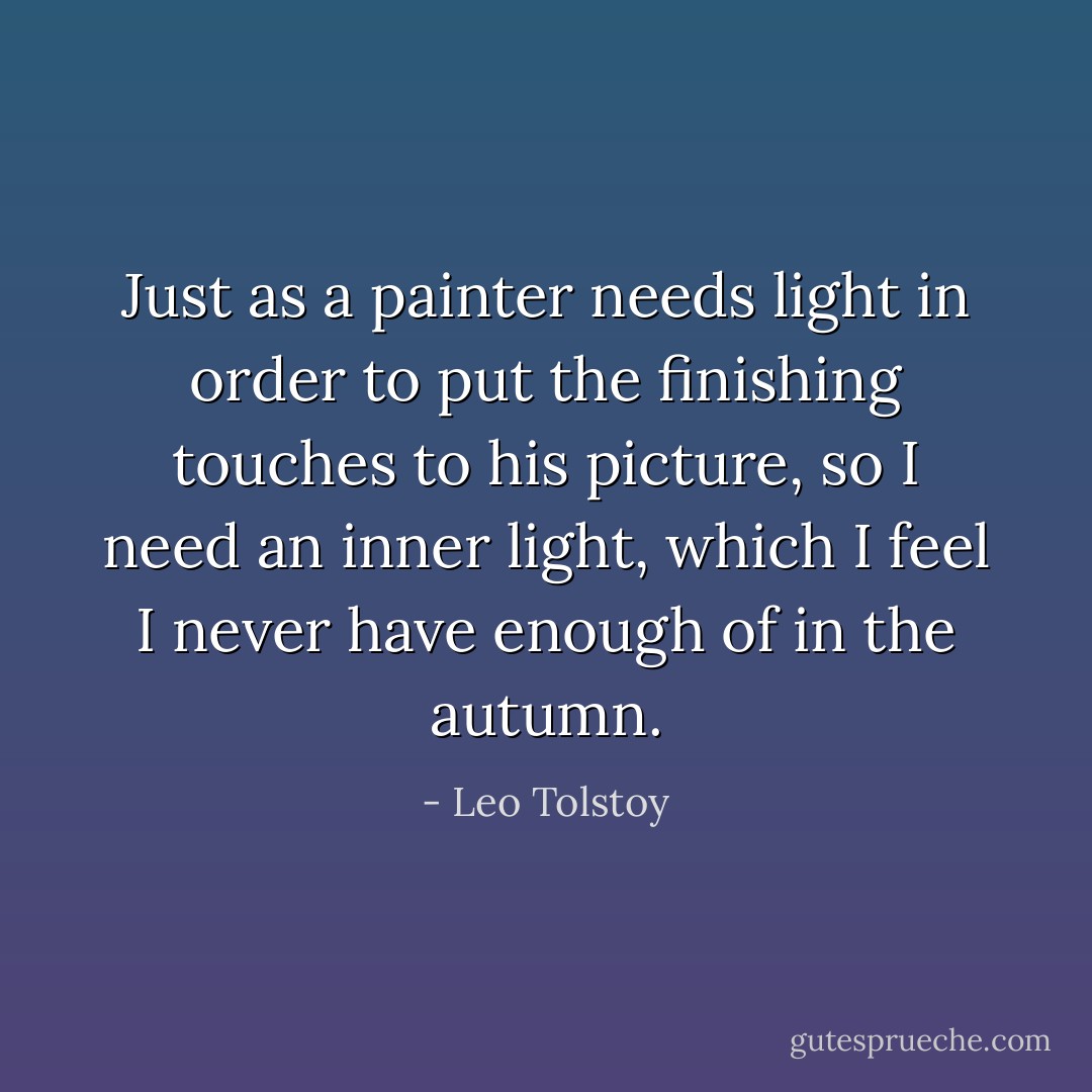 Just as a painter needs light in order to put the finishing touches to his picture, so I need an inner light, which I feel I never have enough of in the autumn. - Leo Tolstoy