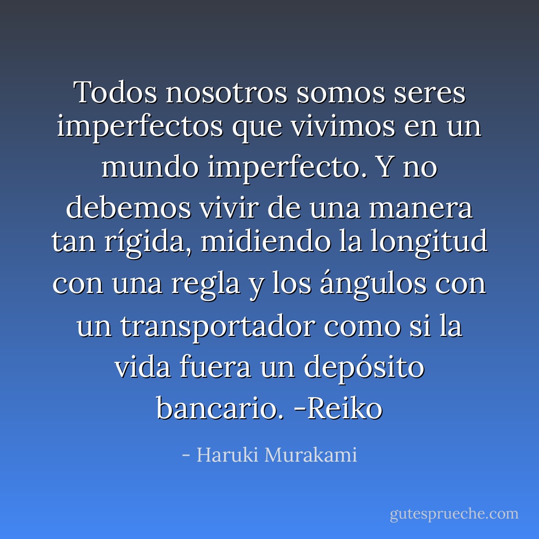 Todos nosotros somos seres imperfectos que vivimos en un mundo<br />imperfecto. Y no debemos vivir de una manera tan rígida, midiendo la longitud con una regla y los ángulos con un transportador como si la vida fuera un depósito bancario. -Reiko - Haruki Murakami