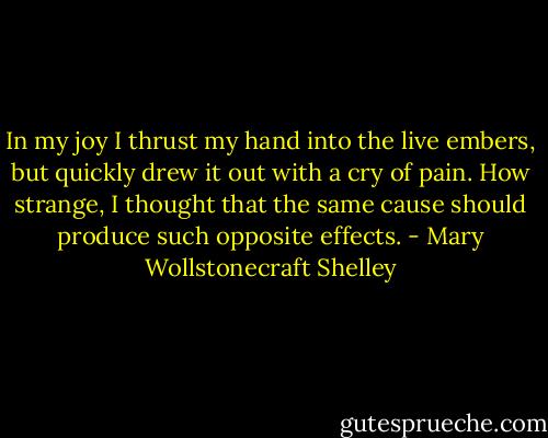 In my joy I thrust my hand into the live embers, but quickly drew it out with a cry of pain. How strange, I thought that the same cause should produce such opposite effects. - Mary Wollstonecraft Shelley